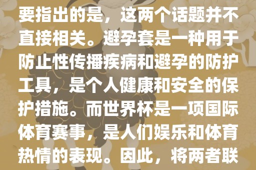 关于世界杯和避孕套的话题，需要指出的是，这两个话题并不直接相关。避孕套是一种用于防止性传播疾病和避孕的防护工具，是个人健康和安全的保护措施。而世界杯是一项国际体育赛事，是人们娱乐和体育热情的表现。因此，将两者联系在一起可能并不合适。吉安市靖泰电力工程有限公司