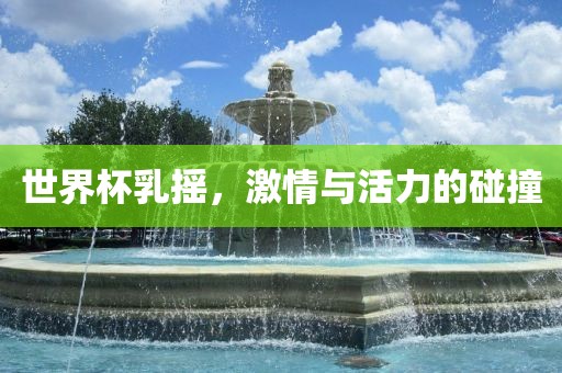 世界杯乳摇，激情与活力的碰撞吉安市靖泰电力工程有限公司