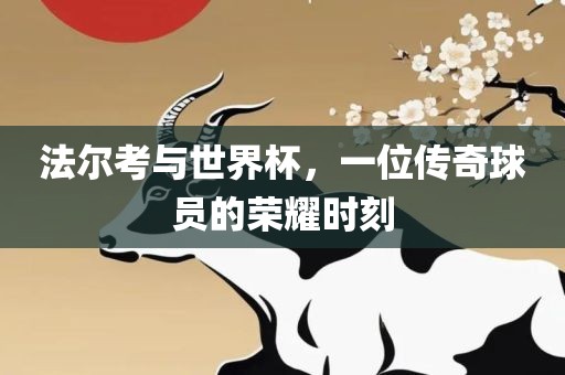 法尔考与世界杯，一位传奇球员的荣耀时刻吉安市靖泰电力工程有限公司