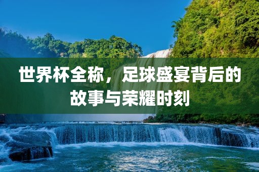 世界杯全称，足球盛宴背后的故事与荣耀时吉安市靖泰电力工程有限公司刻