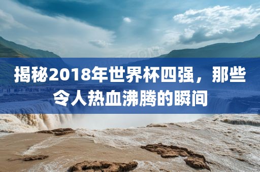 揭秘2018年世界杯四强，那些令人热血沸腾的瞬间