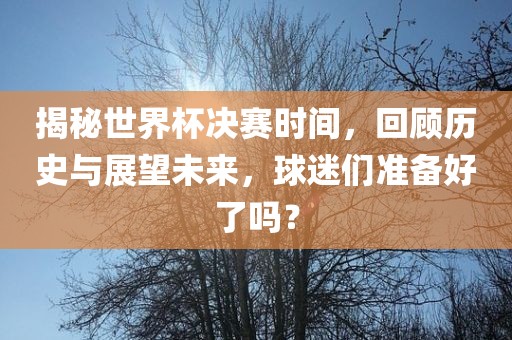 揭秘世界杯决吉安市靖泰电力工程有限公司赛时间，回顾历史与展望未来，球迷们准备好了吗？