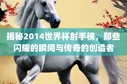 揭秘2014世界杯射手榜，那些闪耀的瞬间与传奇的创造者