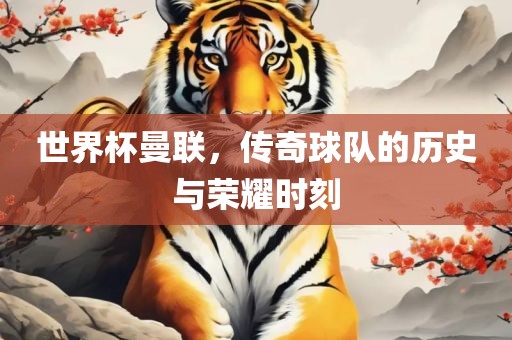 世界杯曼联，传奇球队的历史与荣耀时刻