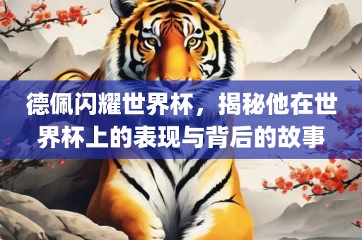 德佩闪耀世界杯，揭秘他在世界杯上的表现与背后的故事