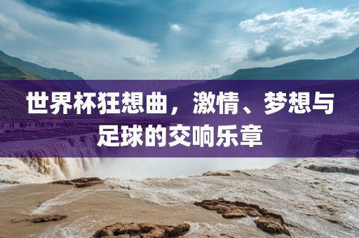 世界杯狂想曲，激情、梦想与足球的交响乐章吉安市靖泰电力工程有限公司