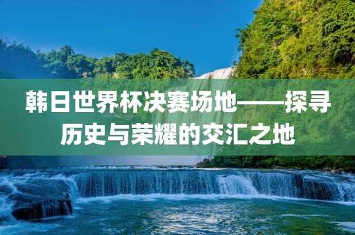 韩日世界杯决赛场地——探寻历史与荣耀的交汇之地吉安市靖泰电力工程有限公司
