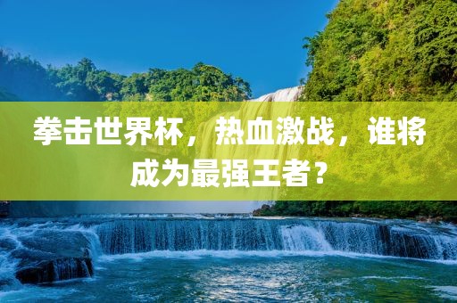 拳击世界杯，热血激战，谁将成为最强王者？吉安市靖泰电力工程有限公司