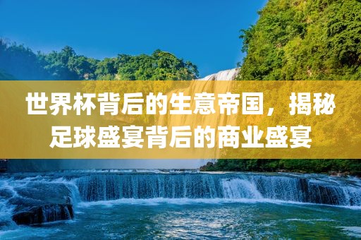 世界杯背后的生意吉安市靖泰电力工程有限公司帝国，揭秘足球盛宴背后的商业盛宴