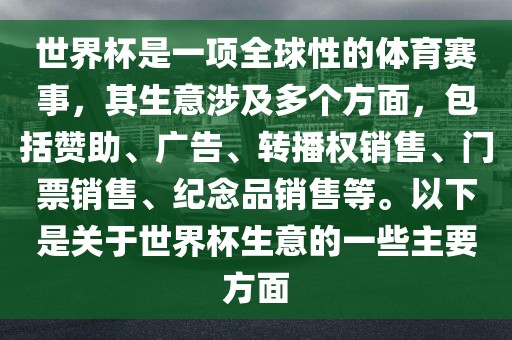 世界杯是一项全球性的体育赛事，其生意涉及多个方面，包括赞助、广告、转播权销售、门票销售、纪念品销售等。以下是关于世界杯生意的一些主要方面