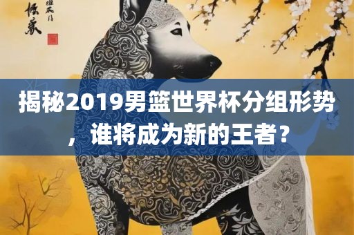 揭秘2019男篮世界杯分组形势，谁将成为新的王者？
