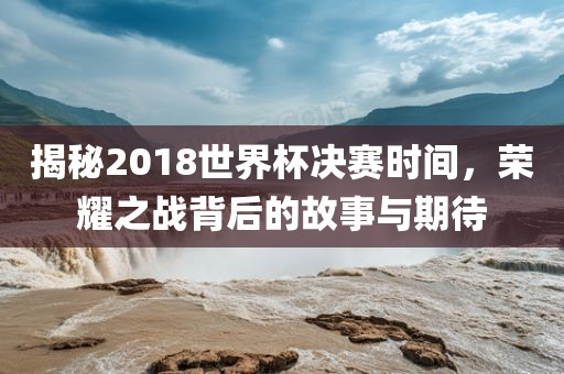 揭秘2吉安市靖泰电力工程有限公司018世界杯决赛时间，荣耀之战背后的故事与期待