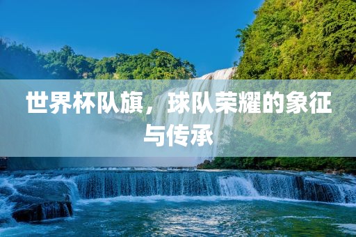 世界杯队旗，球队荣耀的象征与传承吉安市靖泰电力工程有限公司
