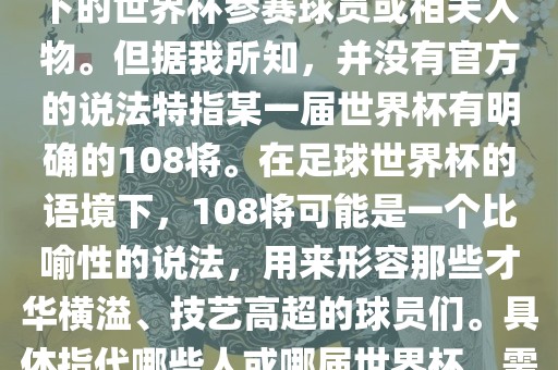 关于世界杯的108将，可能是指在某个特定领域或特定情境下的世界杯参赛球员或相关人物。但据我所知，并没有官方的说法特指某一届世界杯有明确的108将。在足球世界杯的语境下，108将可能是一个比喻性的说法，用来形容那些才华横溢、技艺高超的球员们。具体指代哪些人或哪届世界杯，需要更多的上下文信息才能准确理解。