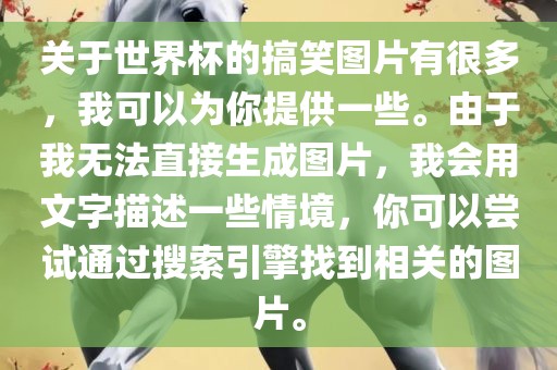关于世界杯的搞笑图片有很多，我可以吉安市靖泰电力工程有限公司为你提供一些。由于我无法直接生成图片，我会用文字描述一些情境，你可以尝试通过搜索引擎找到相关的图片。