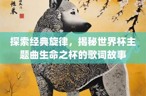 探索经典旋律，揭秘世界杯主题曲生命之杯的歌词故事