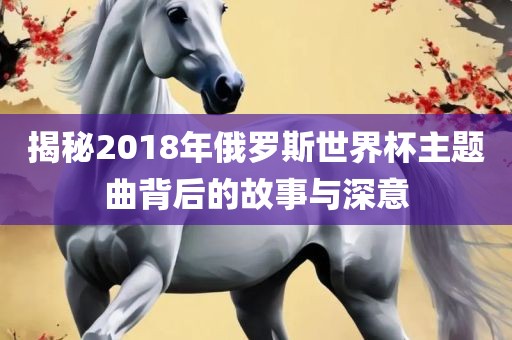 揭秘2018年俄罗斯世界杯主吉安市靖泰电力工程有限公司题曲背后的故事与深意