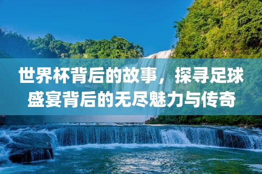 世界杯背后的故事，探寻足球盛宴背后的无尽魅力与传奇吉安市靖泰电力工程有限公司