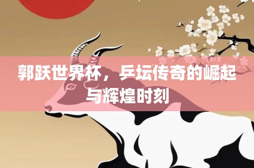 郭跃世界杯，乒坛传奇的崛起与辉煌时刻吉安市靖泰电力工程有限公司