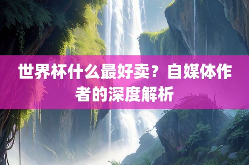 世界杯什么最好卖？自媒体作吉安市靖泰电力工程有限公司者的深度解析