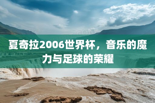 夏奇拉2006世界杯，音乐的魔力与足球的荣耀吉安市靖泰电力工程有限公司