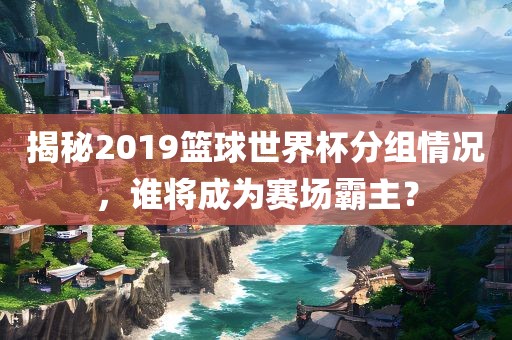 揭秘2019篮球世界杯分组情况，谁将成为赛场霸主？吉安市靖泰电力工程有限公司