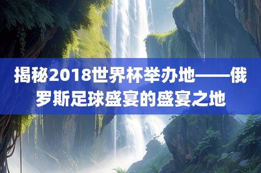 揭秘2018世界杯举办地——俄罗斯足球盛宴的盛宴之地