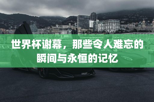 世界杯谢幕，那些令人难忘的瞬间与永恒的记忆吉安市靖泰电力工程有限公司