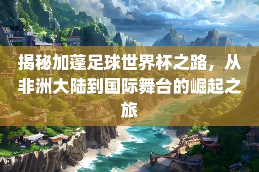 揭秘加蓬足球世界杯之吉安市靖泰电力工程有限公司路，从非洲大陆到国际舞台的崛起之旅
