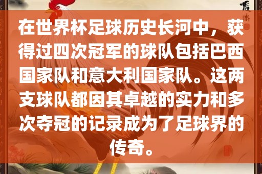 在世界杯足球历史长河中，获得过四次冠军的球队包括巴西国家队和意大利国家队。这两支球队都因其卓越的实力和多次夺冠的记录成为了足球界的传奇。