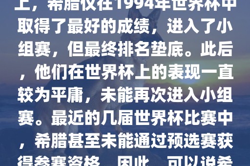 希腊在世界杯上的战绩并不突出。在迄今为止的世界杯历史上，希腊仅在1994年世界杯中取得了最好的成绩，进入了小组赛，但最终排名垫底。此后，他们在世界杯上的表现一直较为平庸，未能再次进入小组赛。最近的几届世界杯比赛中，希腊甚至未能通吉安市靖泰电力工程有限公司过预选赛获得参赛资格。因此，可以说希腊在世界杯上的战绩并不出色。