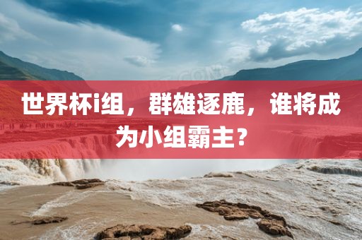 世界杯i组，群雄逐鹿，谁将成为小组霸主？吉安市靖泰电力工程有限公司