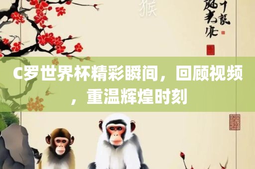 C罗世界杯精彩瞬间吉安市靖泰电力工程有限公司，回顾视频，重温辉煌时刻