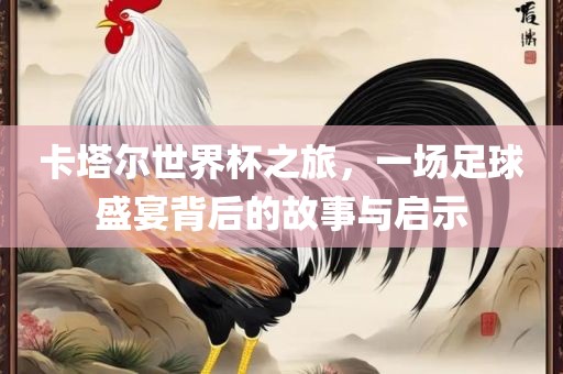 卡塔尔世界杯之旅，一场足球盛宴背后的故事与启示
