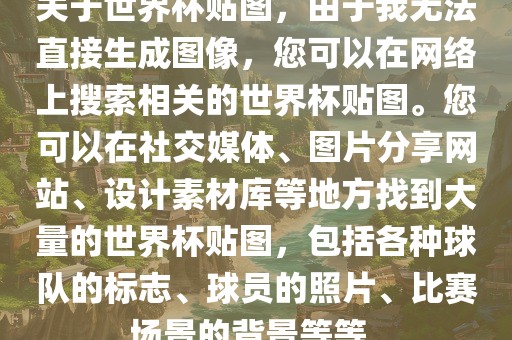 关于世界杯贴图，由于我无法直接生成图像，您可以在网络上搜索相关的世界杯贴图。您可以在社交媒体、图片分享网站、设计素材库等地方找到大量的世界杯贴图，包括各种球队的标志、球员的照片、比赛场景的背景等等。吉安市靖泰电力工程有限公司