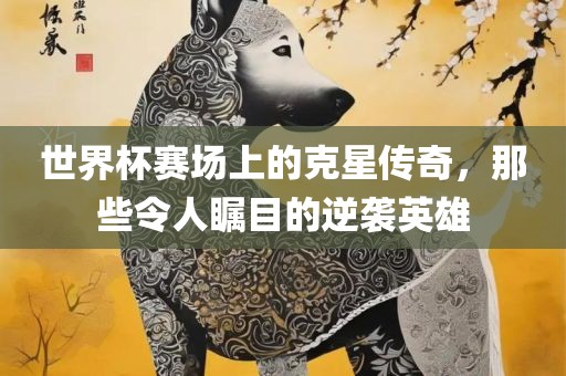 世界杯赛场上的克星传奇，那些令人瞩目的逆袭英雄吉安市靖泰电力工程有限公司