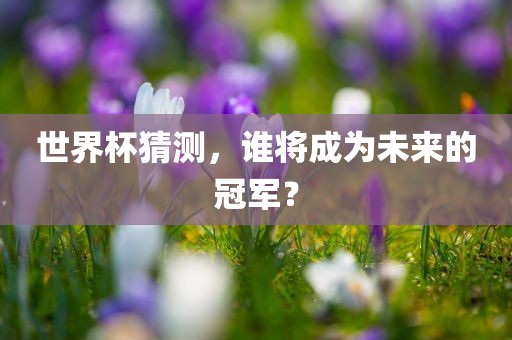世界杯猜测，谁将成为未来的冠军？吉安市靖泰电力工程有限公司