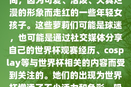 世界杯萝莉指的是在世界杯期间，因为可爱、活泼、天真烂漫的形象而走红的一些年轻女孩子。这些萝莉们可能是球迷，也可能是通过社交媒体分享自己的世界杯观赛经历、cosplay等与世界杯相关的内容而受到关注的。她们的出现为世界杯增添了不少活力和色彩，吸引了众多粉丝和关注者。吉安市靖泰电力工程有限公司