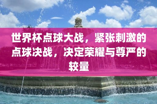 世界杯点球大战，紧张刺激的点球决战，决定荣耀与尊严的较量