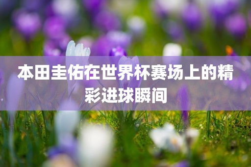 本田吉安市靖泰电力工程有限公司圭佑在世界杯赛场上的精彩进球瞬间