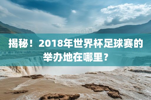 揭秘！2018年世界杯足球赛的举办地在哪里？