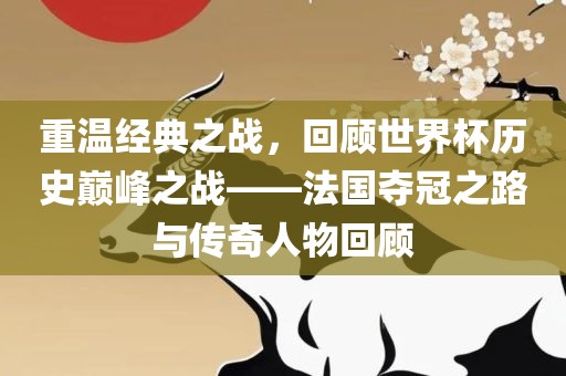 重温经典之战，回顾世界杯历史巅峰之战——法国夺冠之路与传奇人物回顾