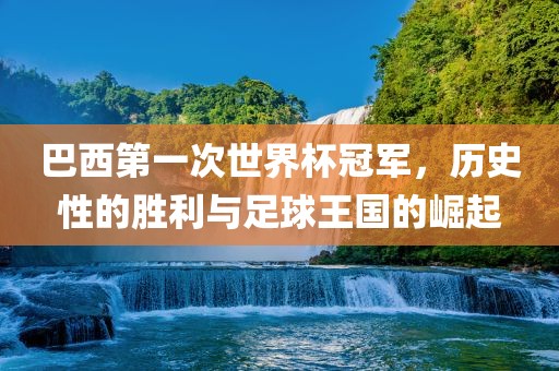 巴西第一次世界杯冠军，历史性的胜利与足球王国的崛起吉安市靖泰电力工程有限公司