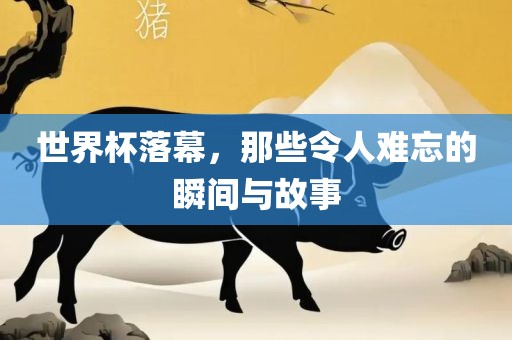 世界杯落幕，那些令人难忘的吉安市靖泰电力工程有限公司瞬间与故事