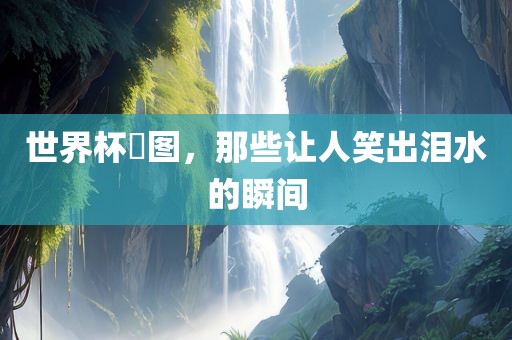 世界杯囧图，那些让人笑出泪水的瞬间吉安市靖泰电力工程有限公司