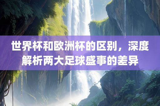 世界杯和欧洲杯的区别，深度解析两大足球盛事的差异
