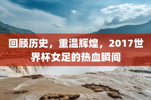 回顾历史，重温辉煌，2017世界杯女足的热血瞬间