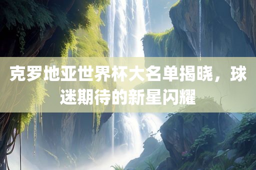 克罗地亚世界杯大名单揭晓，球迷期待的新星闪耀