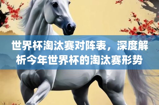 世界杯淘汰赛对阵表，深度解析今年世界杯的淘汰赛形势吉安市靖泰电力工程有限公司