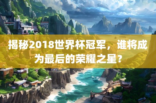 揭秘2018世界杯冠军，谁将成为最后的荣耀之星？